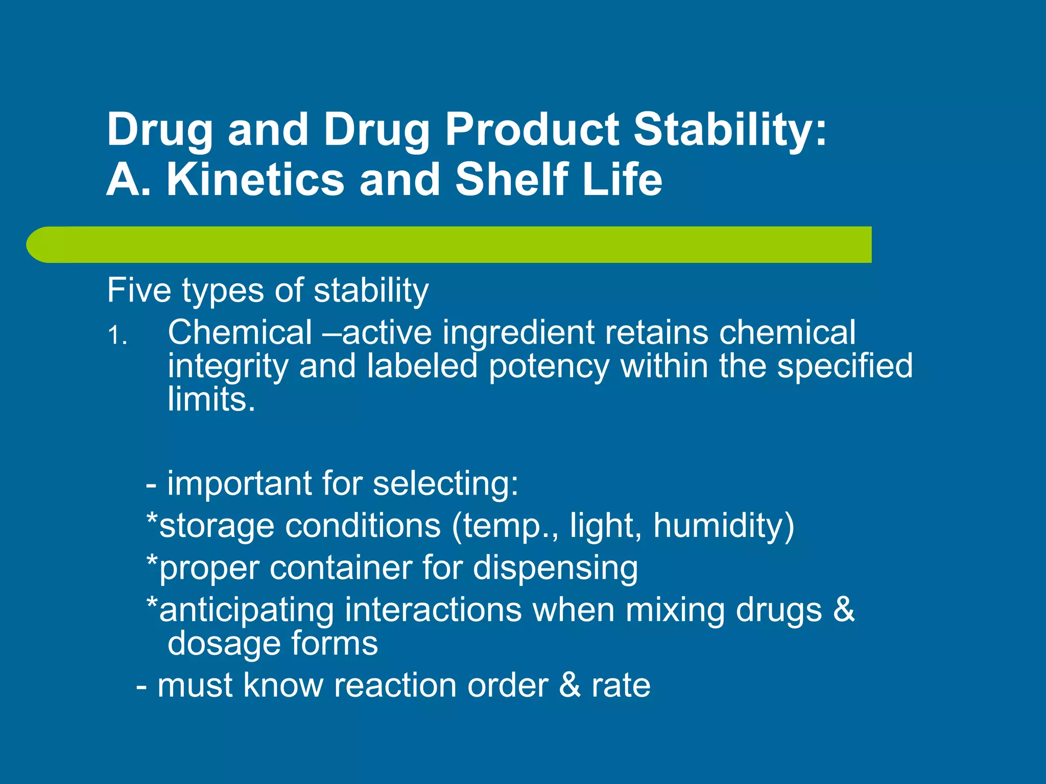 Drug and Drug Product Stability:
A. Kinetics and Shelf Life
Five types of stability
1. Chemical –active ingredient retains chemical
integrity and labeled potency within the specified
limits.
- important for selecting:
*storage conditions (temp., light, humidity)
*proper container for dispensing
*anticipating interactions when mixing drugs &
dosage forms
- must know reaction order & rate
 