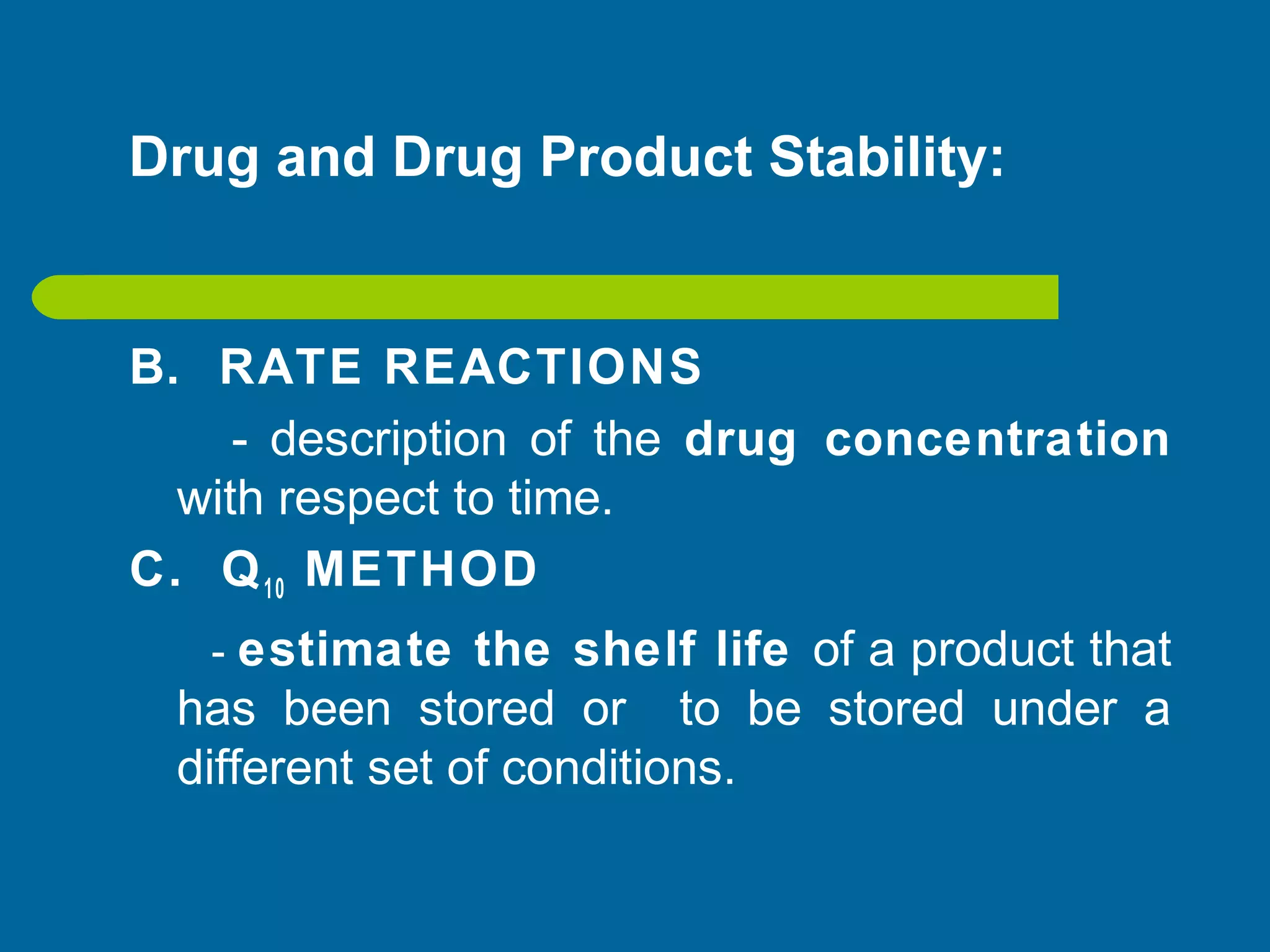 Drug and Drug Product Stability:
B. RATE REACTIONS
- description of the drug concentration
with respect to time.
C. Q10 METHOD
- estimate the shelf life of a product that
has been stored or to be stored under a
different set of conditions.
 