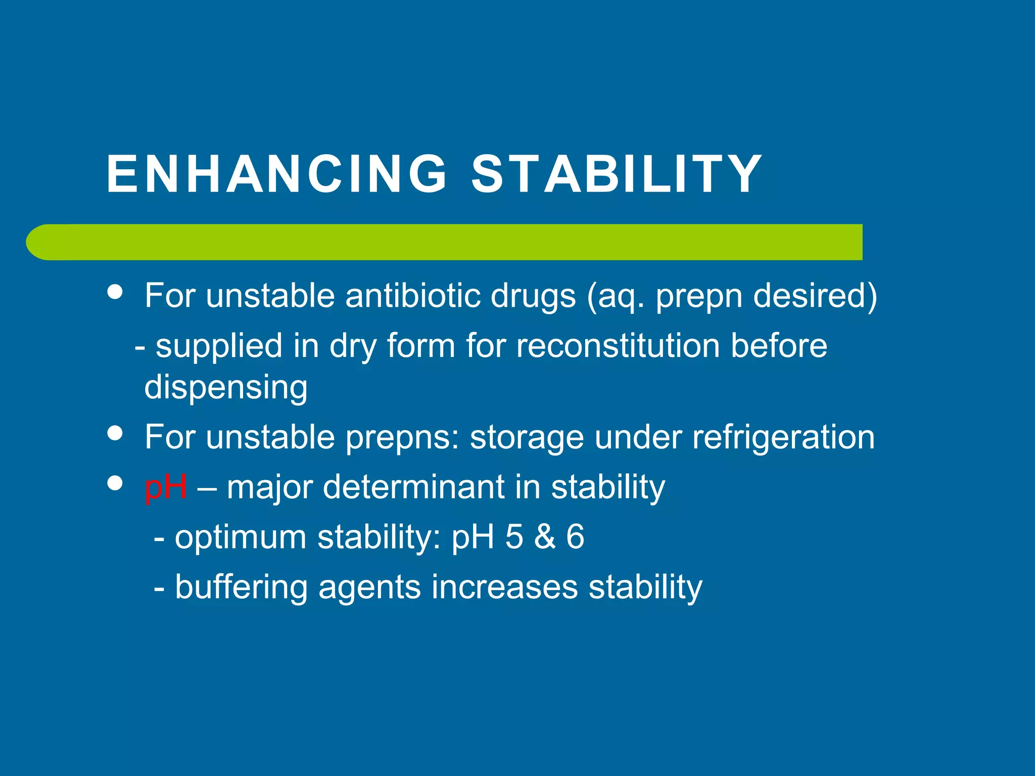 ENHANCING STABILITY
 For unstable antibiotic drugs (aq. prepn desired)
- supplied in dry form for reconstitution before
dispensing
 For unstable prepns: storage under refrigeration
 pH – major determinant in stability
- optimum stability: pH 5 & 6
- buffering agents increases stability
 