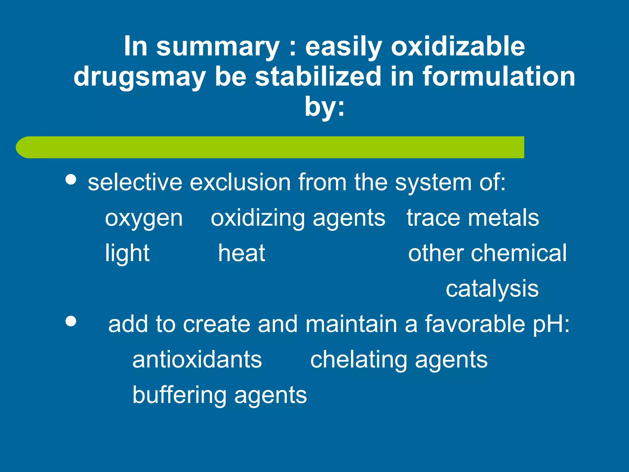 In summary : easily oxidizable
drugsmay be stabilized in formulation
by:
 selective exclusion from the system of:
oxygen oxidizing agents trace metals
light heat other chemical
catalysis
 add to create and maintain a favorable pH:
antioxidants chelating agents
buffering agents
 