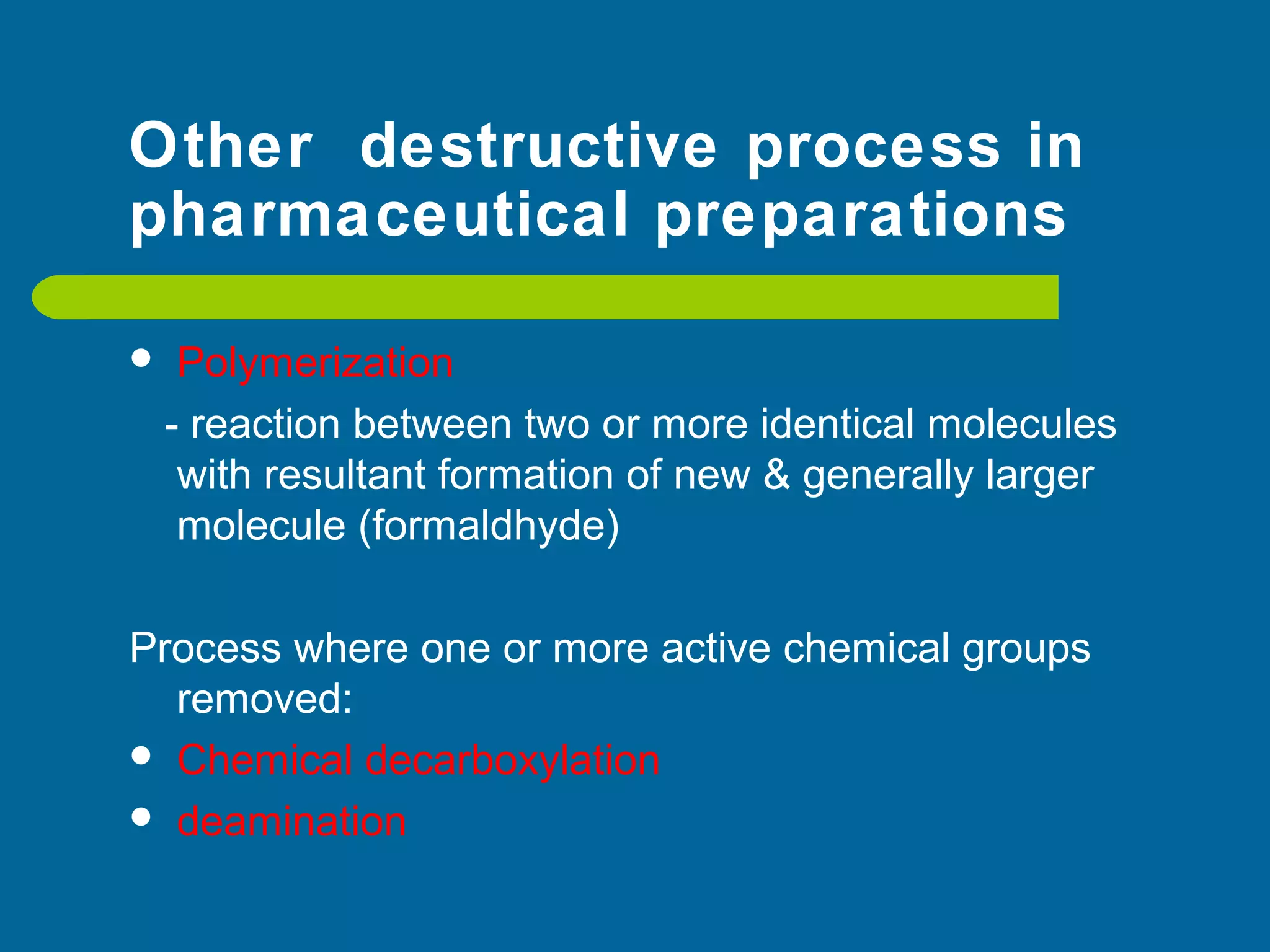 Other destructive process in
pharmaceutical preparations
 Polymerization
- reaction between two or more identical molecules
with resultant formation of new & generally larger
molecule (formaldhyde)
Process where one or more active chemical groups
removed:
 Chemical decarboxylation
 deamination
 