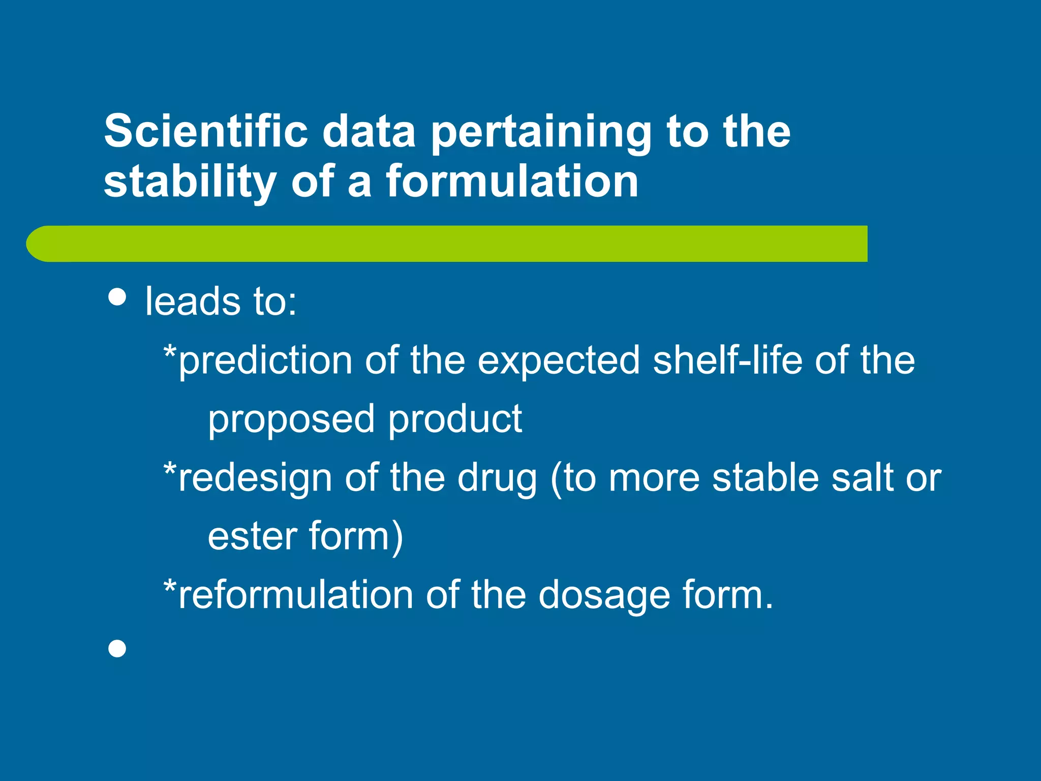 Scientific data pertaining to the
stability of a formulation
 leads to:
*prediction of the expected shelf-life of the
proposed product
*redesign of the drug (to more stable salt or
ester form)
*reformulation of the dosage form.

 