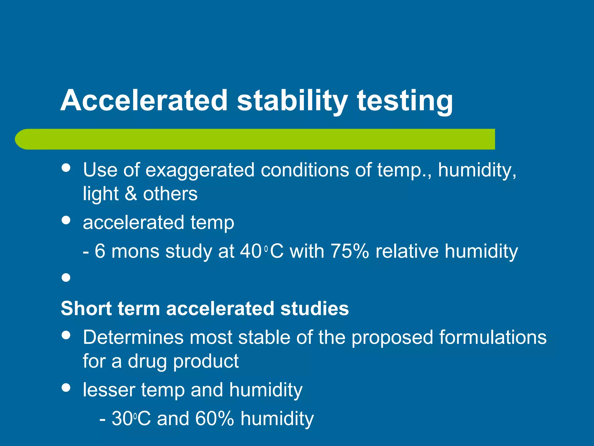 Accelerated stability testing
 Use of exaggerated conditions of temp., humidity,
light & others
 accelerated temp
- 6 mons study at 40o
C with 75% relative humidity

Short term accelerated studies
 Determines most stable of the proposed formulations
for a drug product
 lesser temp and humidity
- 30o
C and 60% humidity
 