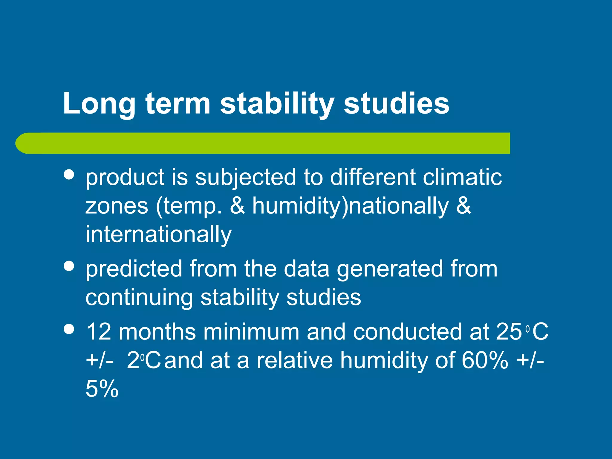Long term stability studies
 product is subjected to different climatic
zones (temp. & humidity)nationally &
internationally
 predicted from the data generated from
continuing stability studies
 12 months minimum and conducted at 25o
C
+/- 2o
Cand at a relative humidity of 60% +/-
5%
 