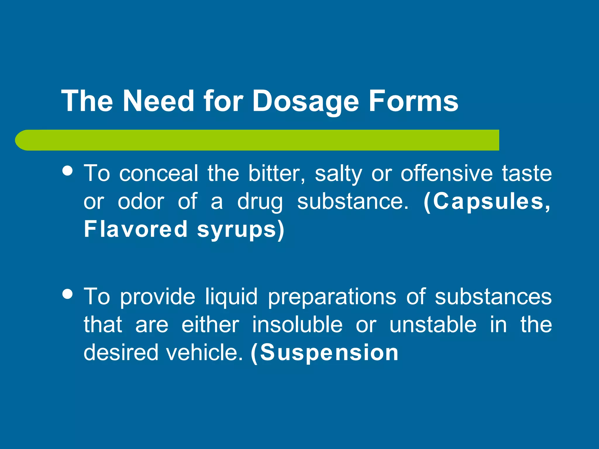 The Need for Dosage Forms
 To conceal the bitter, salty or offensive taste
or odor of a drug substance. (Capsules,
Flavored syrups)
 To provide liquid preparations of substances
that are either insoluble or unstable in the
desired vehicle. (Suspension
 