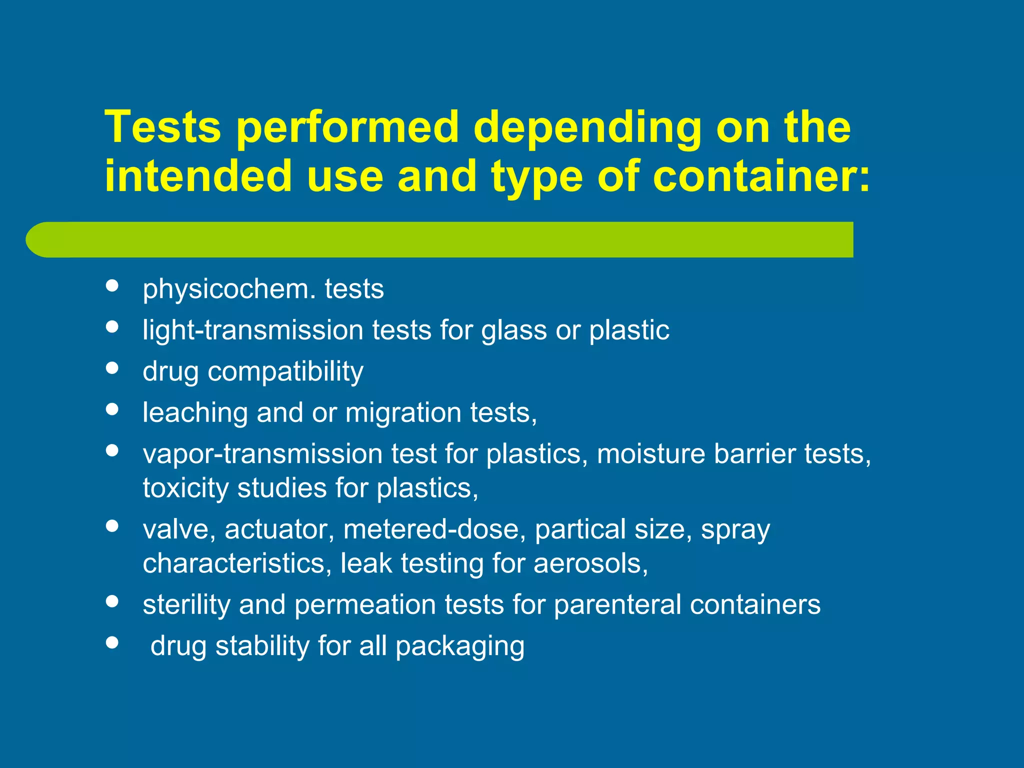 Tests performed depending on the
intended use and type of container:
 physicochem. tests
 light-transmission tests for glass or plastic
 drug compatibility
 leaching and or migration tests,
 vapor-transmission test for plastics, moisture barrier tests,
toxicity studies for plastics,
 valve, actuator, metered-dose, partical size, spray
characteristics, leak testing for aerosols,
 sterility and permeation tests for parenteral containers
 drug stability for all packaging
 