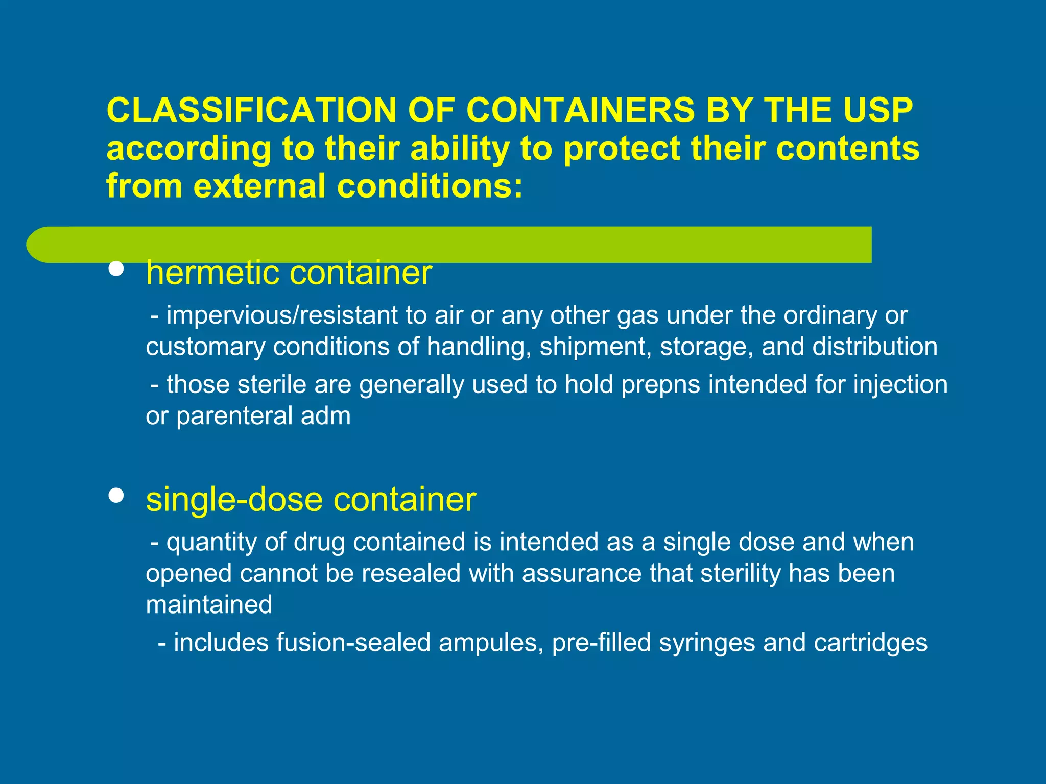 CLASSIFICATION OF CONTAINERS BY THE USP
according to their ability to protect their contents
from external conditions:
 hermetic container
- impervious/resistant to air or any other gas under the ordinary or
customary conditions of handling, shipment, storage, and distribution
- those sterile are generally used to hold prepns intended for injection
or parenteral adm
 single-dose container
- quantity of drug contained is intended as a single dose and when
opened cannot be resealed with assurance that sterility has been
maintained
- includes fusion-sealed ampules, pre-filled syringes and cartridges
 