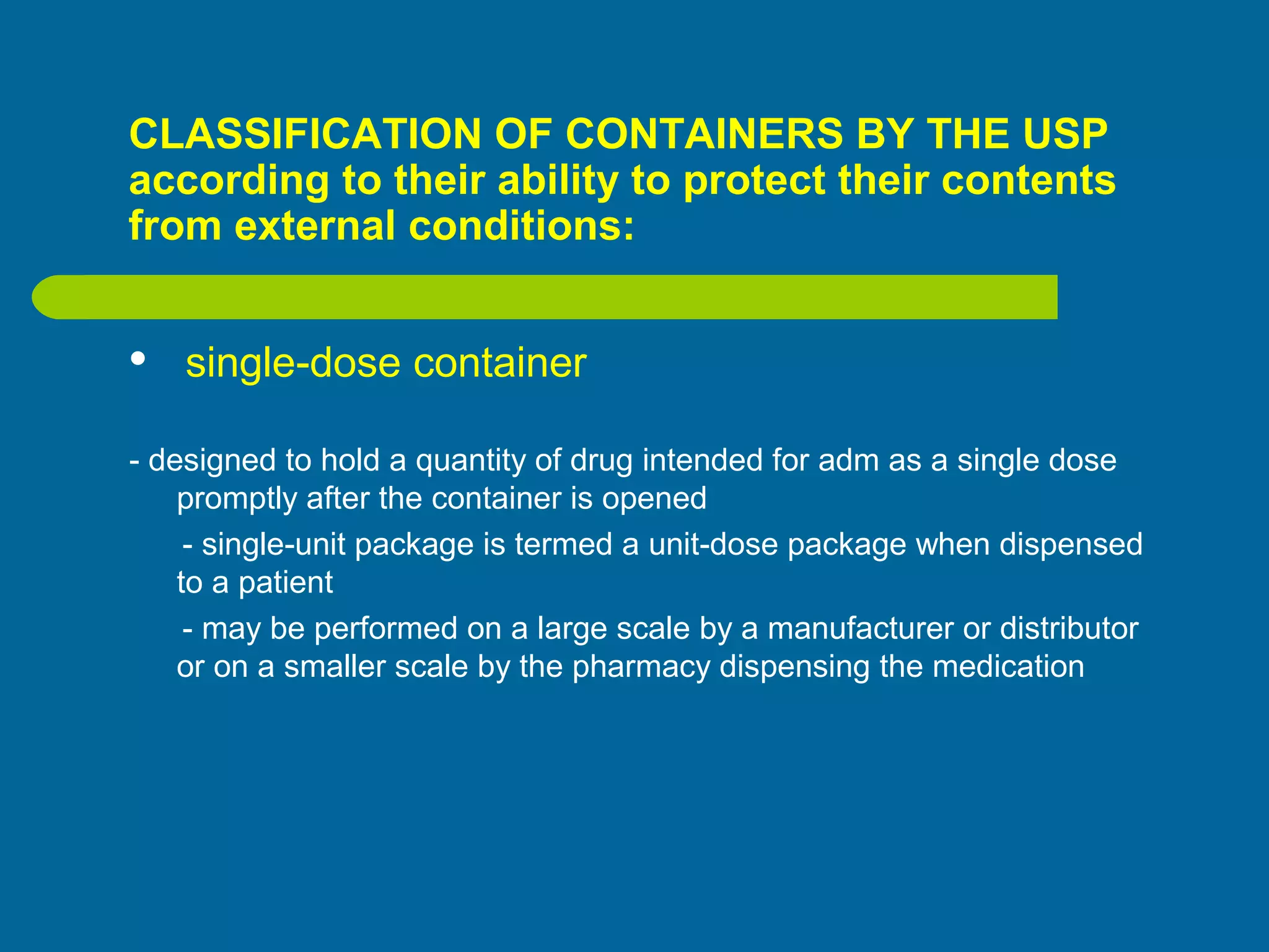 CLASSIFICATION OF CONTAINERS BY THE USP
according to their ability to protect their contents
from external conditions:
 single-dose container
- designed to hold a quantity of drug intended for adm as a single dose
promptly after the container is opened
- single-unit package is termed a unit-dose package when dispensed
to a patient
- may be performed on a large scale by a manufacturer or distributor
or on a smaller scale by the pharmacy dispensing the medication
 