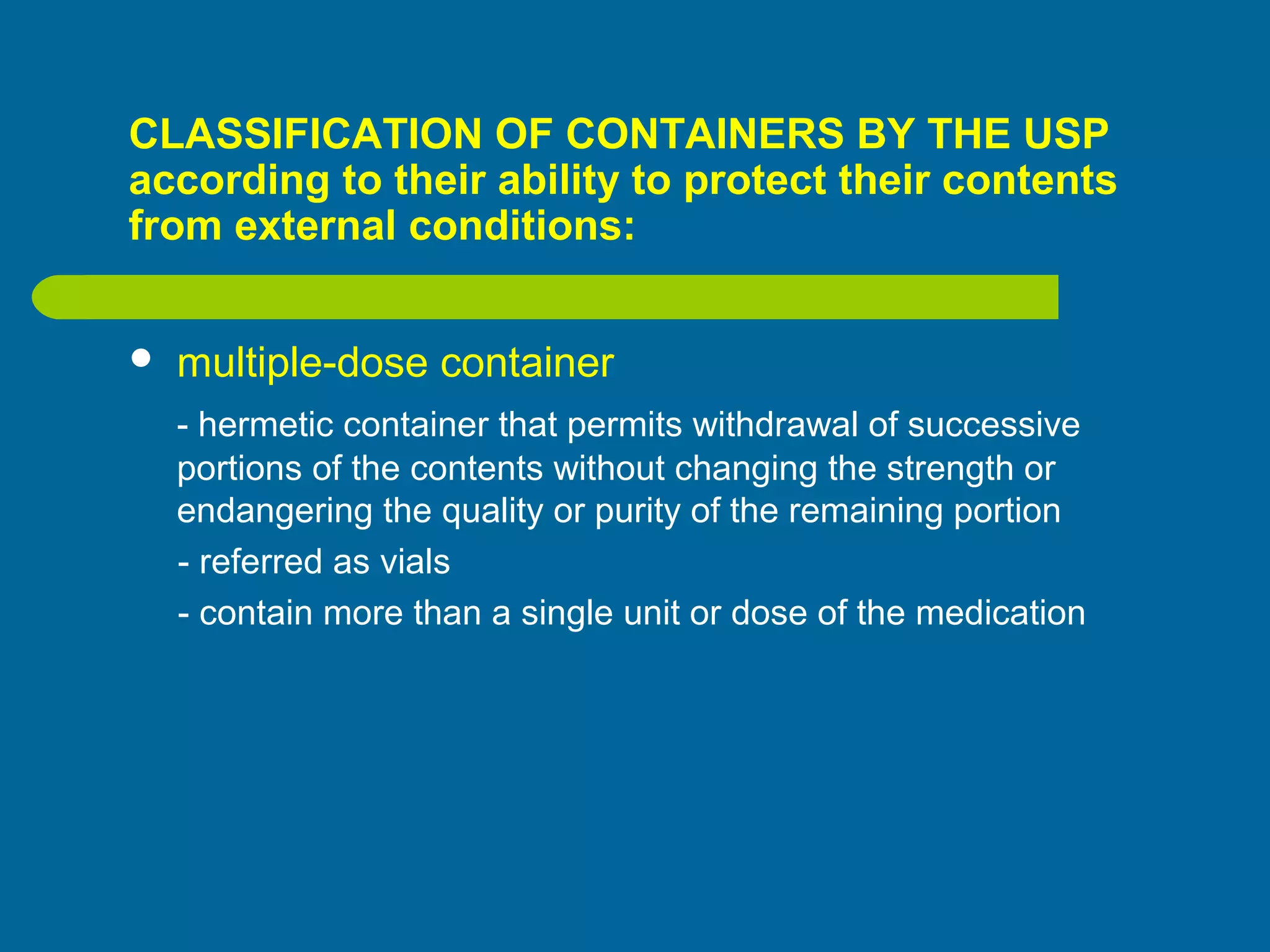 CLASSIFICATION OF CONTAINERS BY THE USP
according to their ability to protect their contents
from external conditions:
 multiple-dose container
- hermetic container that permits withdrawal of successive
portions of the contents without changing the strength or
endangering the quality or purity of the remaining portion
- referred as vials
- contain more than a single unit or dose of the medication
 