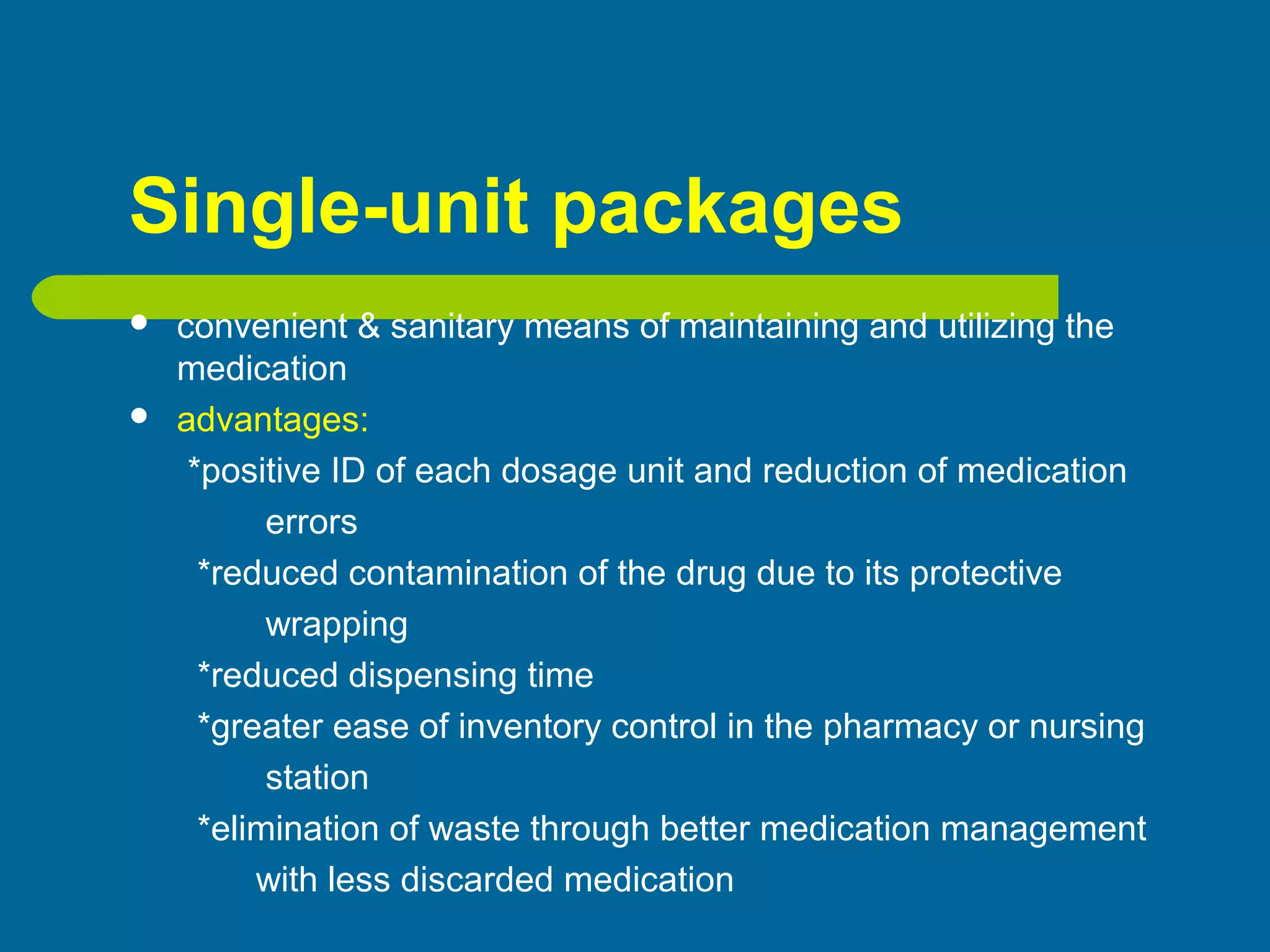 Single-unit packages
 convenient & sanitary means of maintaining and utilizing the
medication
 advantages:
*positive ID of each dosage unit and reduction of medication
errors
*reduced contamination of the drug due to its protective
wrapping
*reduced dispensing time
*greater ease of inventory control in the pharmacy or nursing
station
*elimination of waste through better medication management
with less discarded medication
 