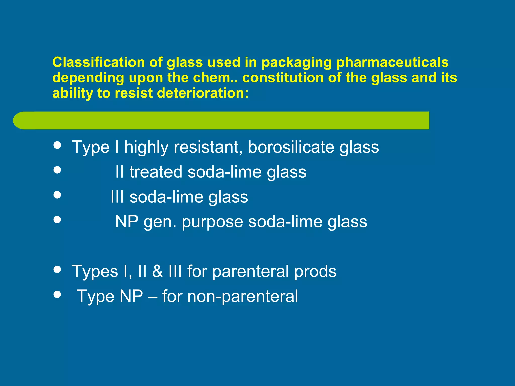 Classification of glass used in packaging pharmaceuticals
depending upon the chem.. constitution of the glass and its
ability to resist deterioration:
 Type I highly resistant, borosilicate glass
 II treated soda-lime glass
 III soda-lime glass
 NP gen. purpose soda-lime glass
 Types I, II & III for parenteral prods
 Type NP – for non-parenteral
 