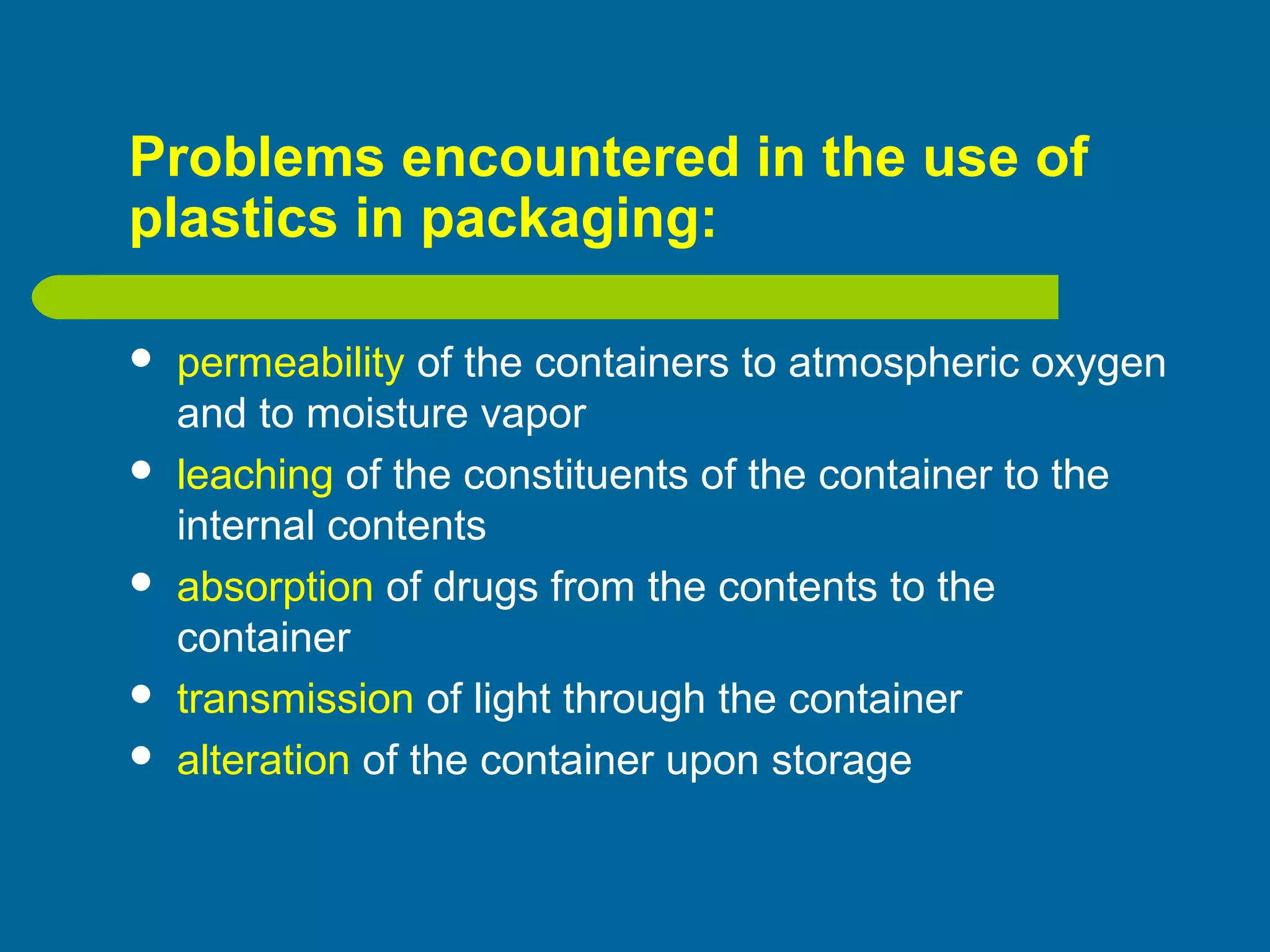 Problems encountered in the use of
plastics in packaging:
 permeability of the containers to atmospheric oxygen
and to moisture vapor
 leaching of the constituents of the container to the
internal contents
 absorption of drugs from the contents to the
container
 transmission of light through the container
 alteration of the container upon storage
 