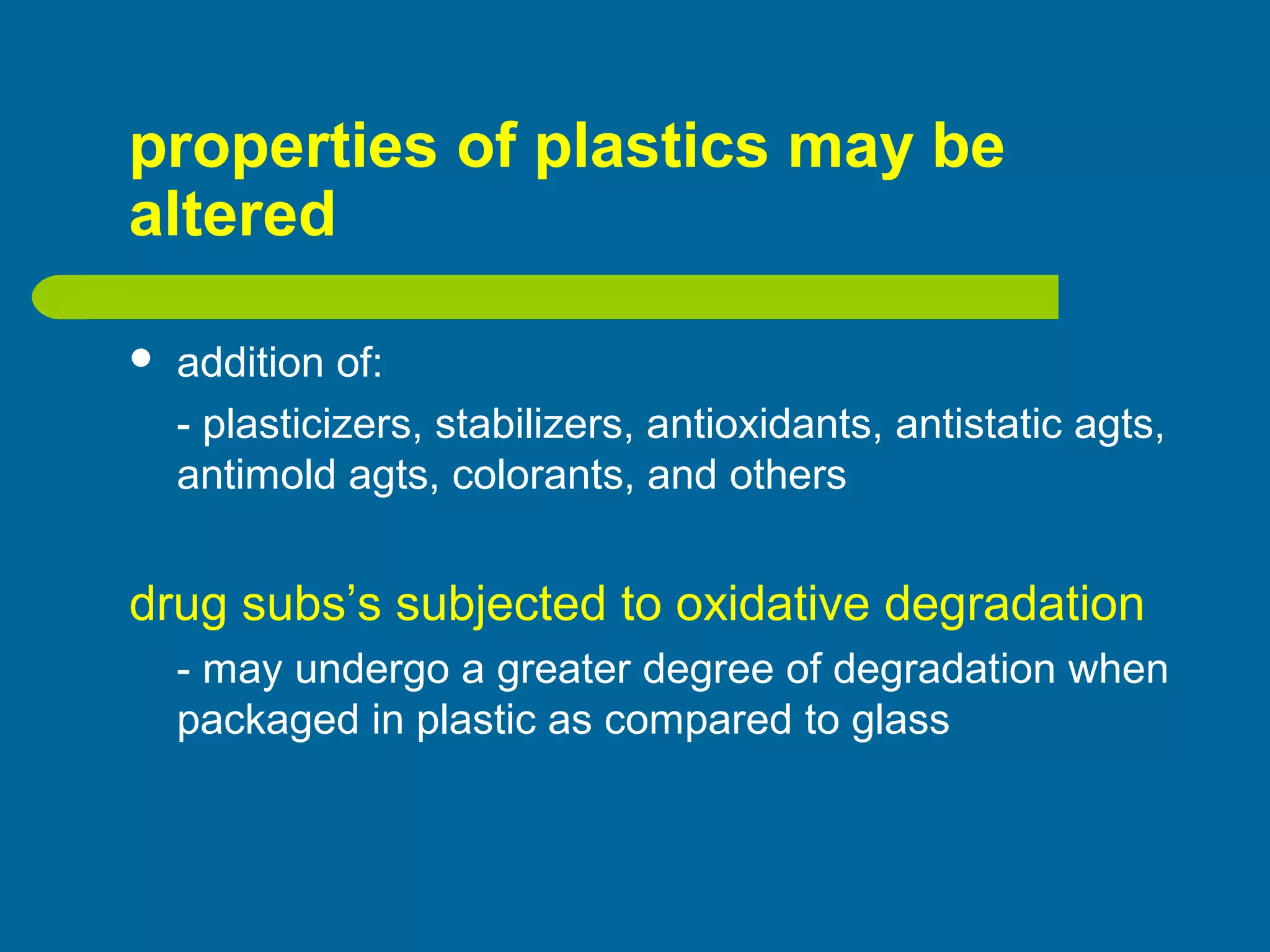 properties of plastics may be
altered
 addition of:
- plasticizers, stabilizers, antioxidants, antistatic agts,
antimold agts, colorants, and others
drug subs’s subjected to oxidative degradation
- may undergo a greater degree of degradation when
packaged in plastic as compared to glass
 
