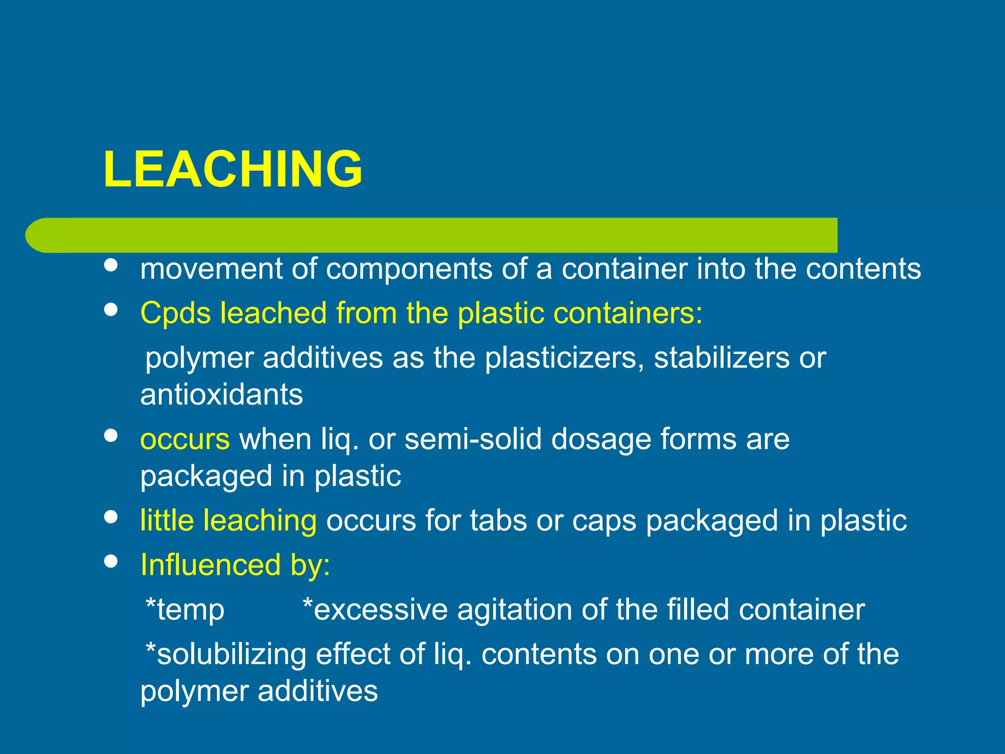 LEACHING
 movement of components of a container into the contents
 Cpds leached from the plastic containers:
polymer additives as the plasticizers, stabilizers or
antioxidants
 occurs when liq. or semi-solid dosage forms are
packaged in plastic
 little leaching occurs for tabs or caps packaged in plastic
 Influenced by:
*temp *excessive agitation of the filled container
*solubilizing effect of liq. contents on one or more of the
polymer additives
 