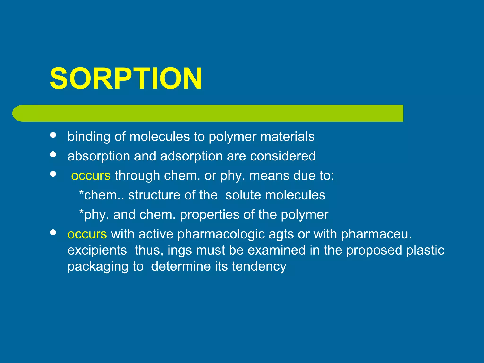 SORPTION
 binding of molecules to polymer materials
 absorption and adsorption are considered
 occurs through chem. or phy. means due to:
*chem.. structure of the solute molecules
*phy. and chem. properties of the polymer
 occurs with active pharmacologic agts or with pharmaceu.
excipients thus, ings must be examined in the proposed plastic
packaging to determine its tendency
 