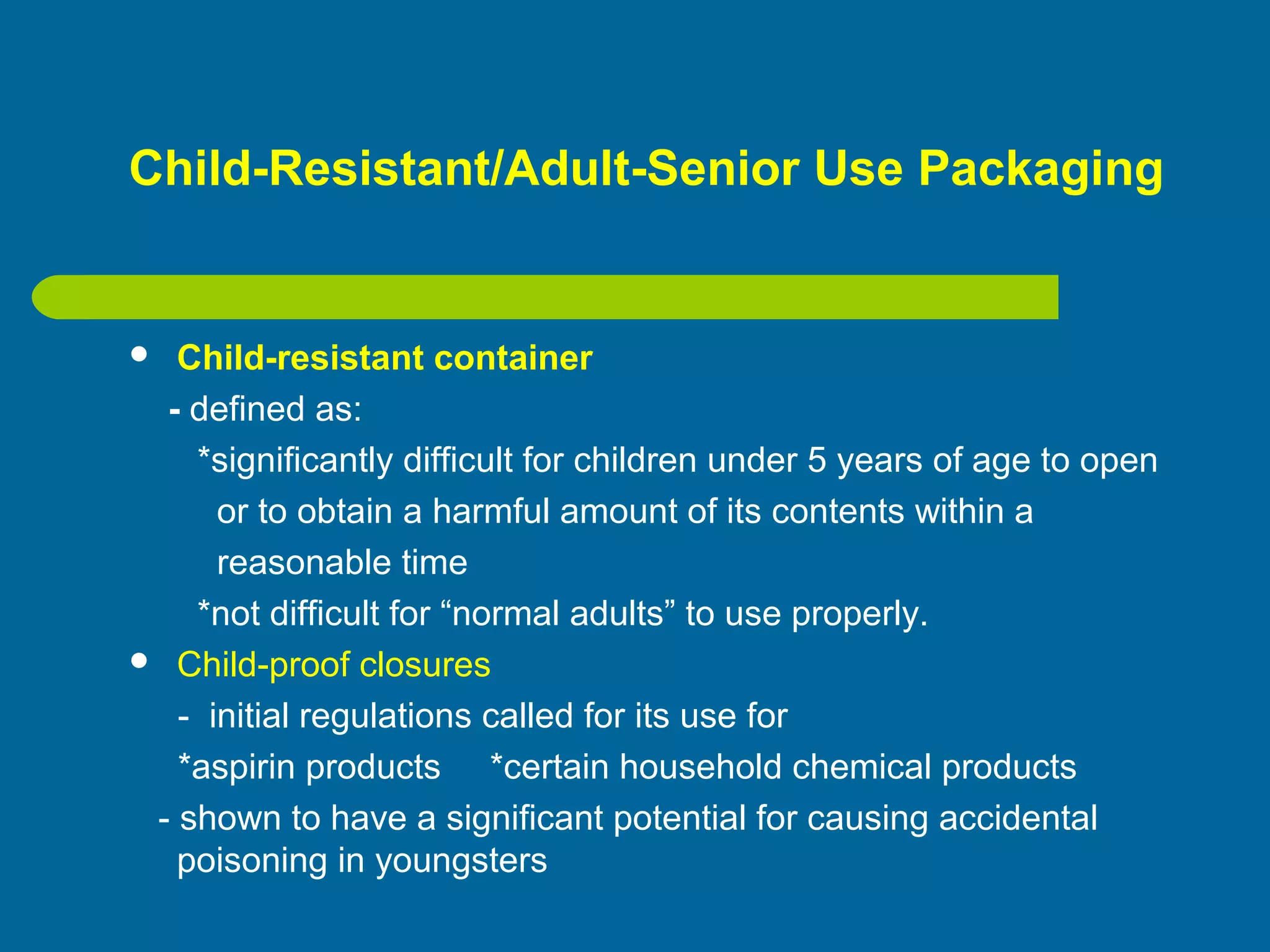 Child-Resistant/Adult-Senior Use Packaging
 Child-resistant container
- defined as:
*significantly difficult for children under 5 years of age to open
or to obtain a harmful amount of its contents within a
reasonable time
*not difficult for “normal adults” to use properly.
 Child-proof closures
- initial regulations called for its use for
*aspirin products *certain household chemical products
- shown to have a significant potential for causing accidental
poisoning in youngsters
 