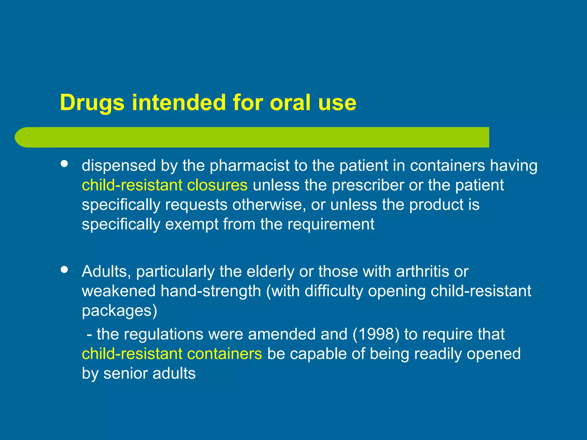Drugs intended for oral use
 dispensed by the pharmacist to the patient in containers having
child-resistant closures unless the prescriber or the patient
specifically requests otherwise, or unless the product is
specifically exempt from the requirement
 Adults, particularly the elderly or those with arthritis or
weakened hand-strength (with difficulty opening child-resistant
packages)
- the regulations were amended and (1998) to require that
child-resistant containers be capable of being readily opened
by senior adults
 