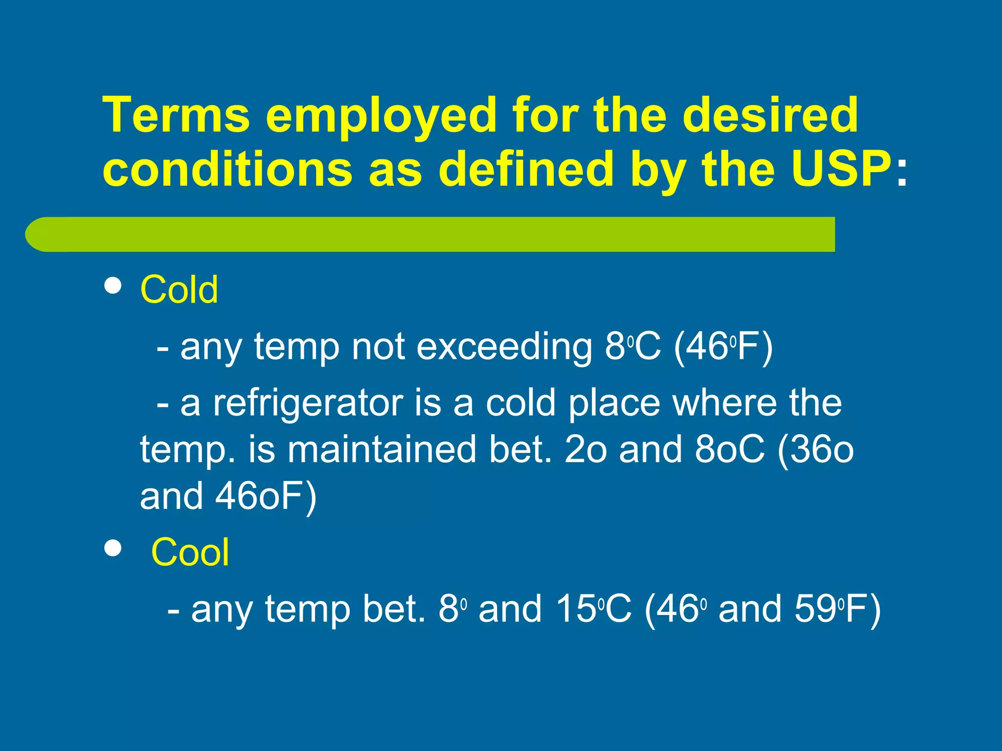 Terms employed for the desired
conditions as defined by the USP:
 Cold
- any temp not exceeding 8o
C (46o
F)
- a refrigerator is a cold place where the
temp. is maintained bet. 2o and 8oC (36o
and 46oF)
 Cool
- any temp bet. 8o
and 15o
C (46o
and 59o
F)
 