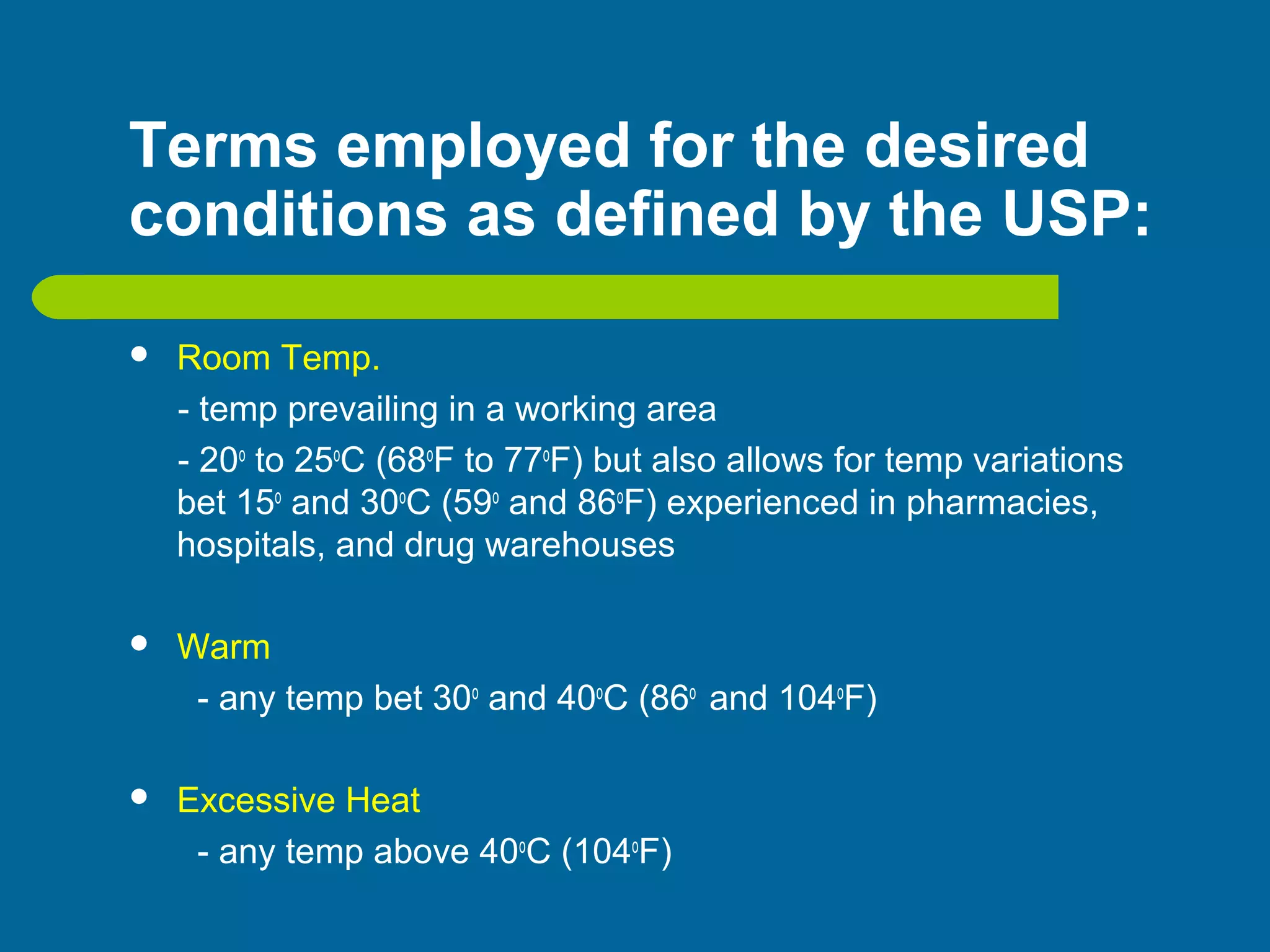Terms employed for the desired
conditions as defined by the USP:
 Room Temp.
- temp prevailing in a working area
- 20o
to 25o
C (68o
F to 77o
F) but also allows for temp variations
bet 15o
and 30o
C (59o
and 86o
F) experienced in pharmacies,
hospitals, and drug warehouses
 Warm
- any temp bet 30o
and 40o
C (86o
and 104o
F)
 Excessive Heat
- any temp above 40o
C (104o
F)
 