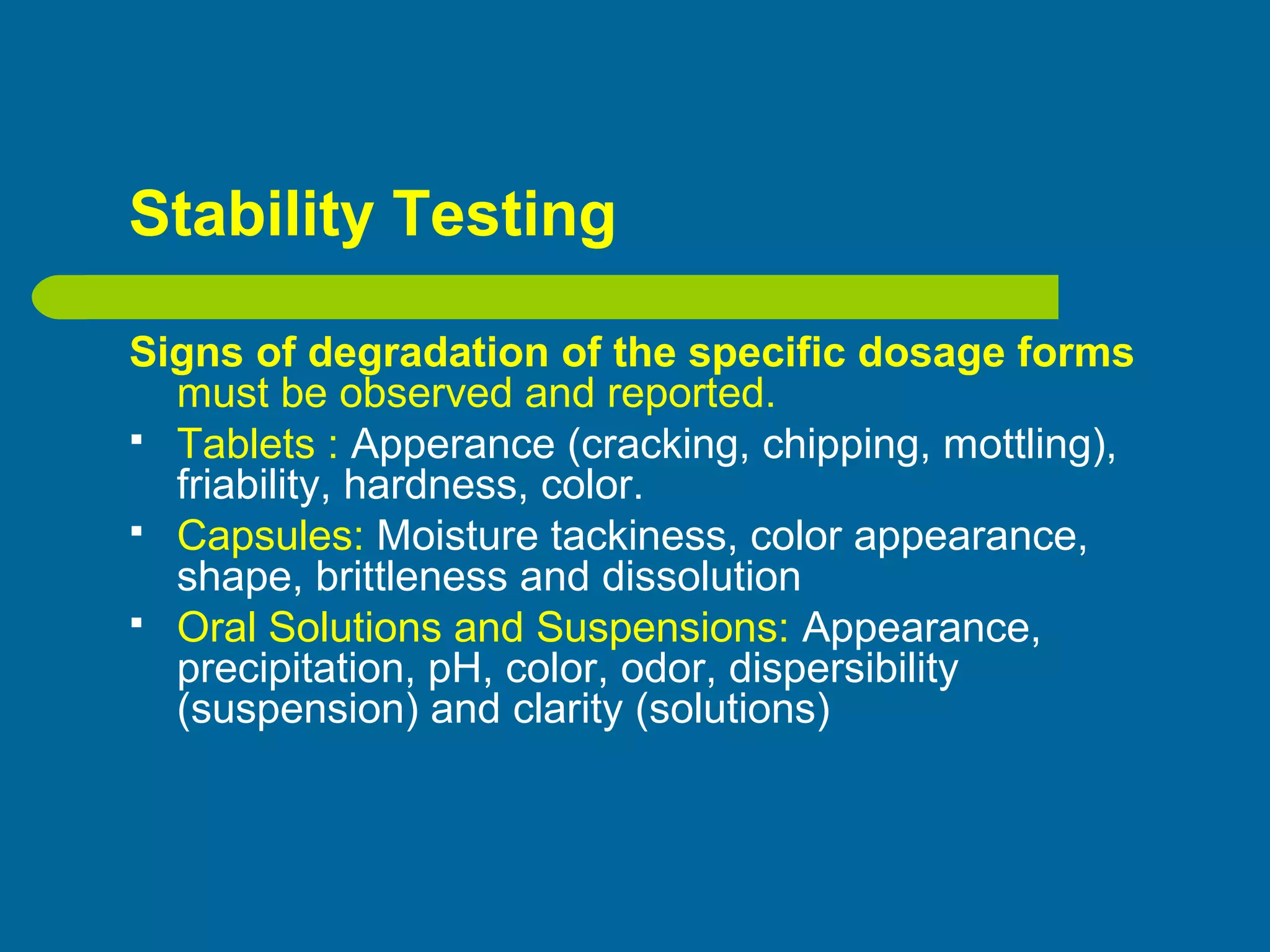 Stability Testing
Signs of degradation of the specific dosage forms
must be observed and reported.
 Tablets : Apperance (cracking, chipping, mottling),
friability, hardness, color.
 Capsules: Moisture tackiness, color appearance,
shape, brittleness and dissolution
 Oral Solutions and Suspensions: Appearance,
precipitation, pH, color, odor, dispersibility
(suspension) and clarity (solutions)
 