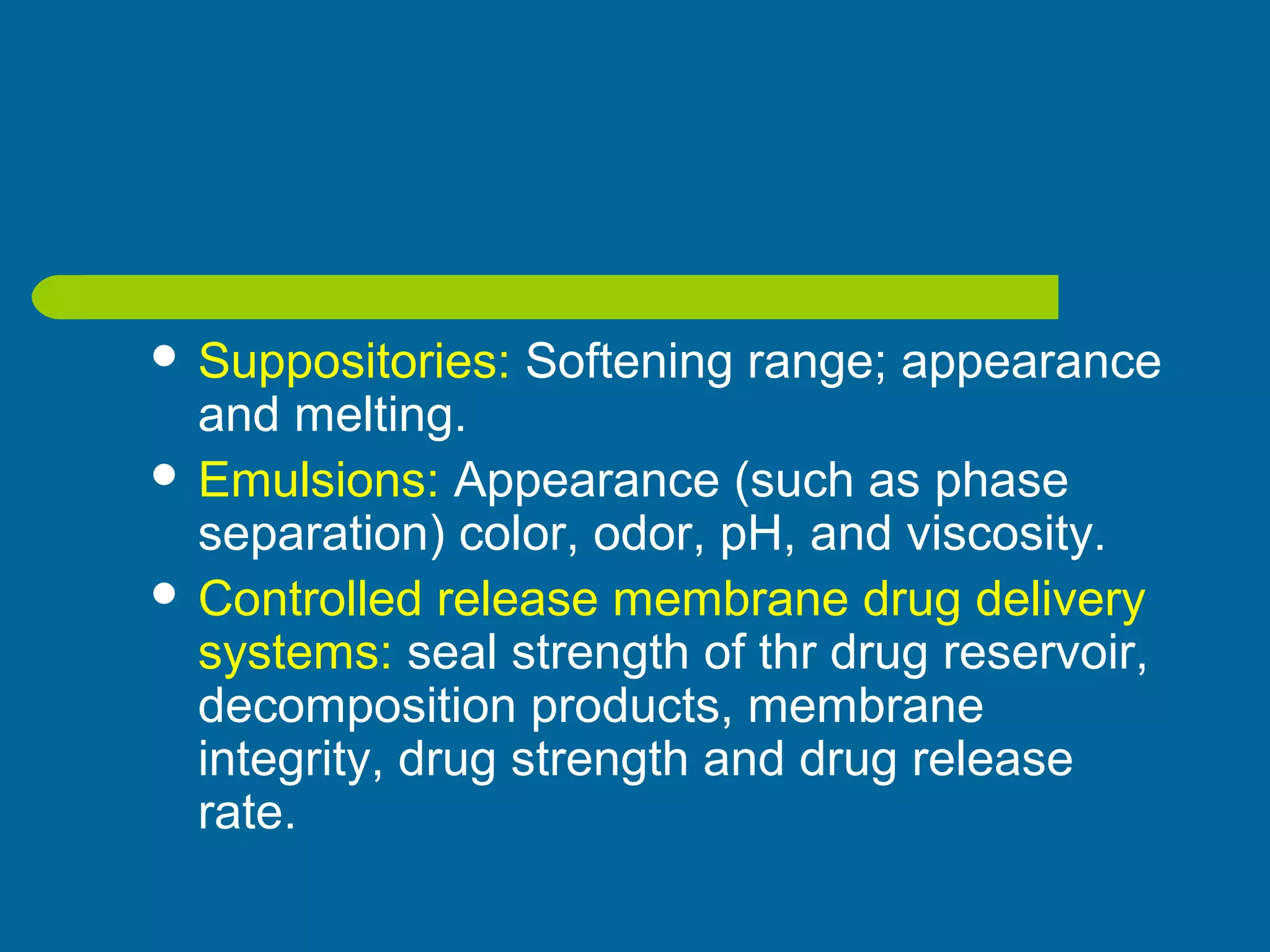  Suppositories: Softening range; appearance
and melting.
 Emulsions: Appearance (such as phase
separation) color, odor, pH, and viscosity.
 Controlled release membrane drug delivery
systems: seal strength of thr drug reservoir,
decomposition products, membrane
integrity, drug strength and drug release
rate.
 