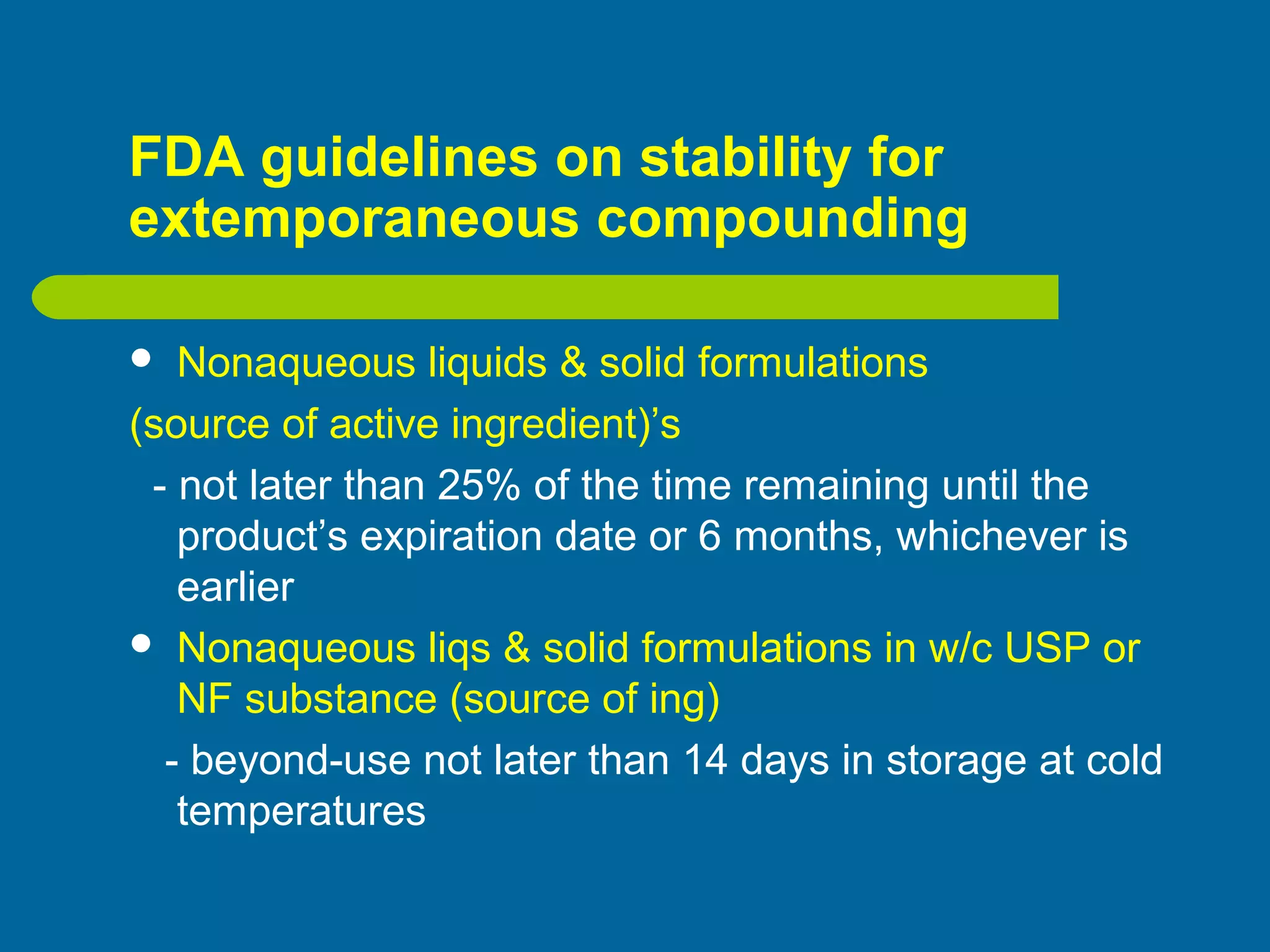 FDA guidelines on stability for
extemporaneous compounding
 Nonaqueous liquids & solid formulations
(source of active ingredient)’s
- not later than 25% of the time remaining until the
product’s expiration date or 6 months, whichever is
earlier
 Nonaqueous liqs & solid formulations in w/c USP or
NF substance (source of ing)
- beyond-use not later than 14 days in storage at cold
temperatures
 