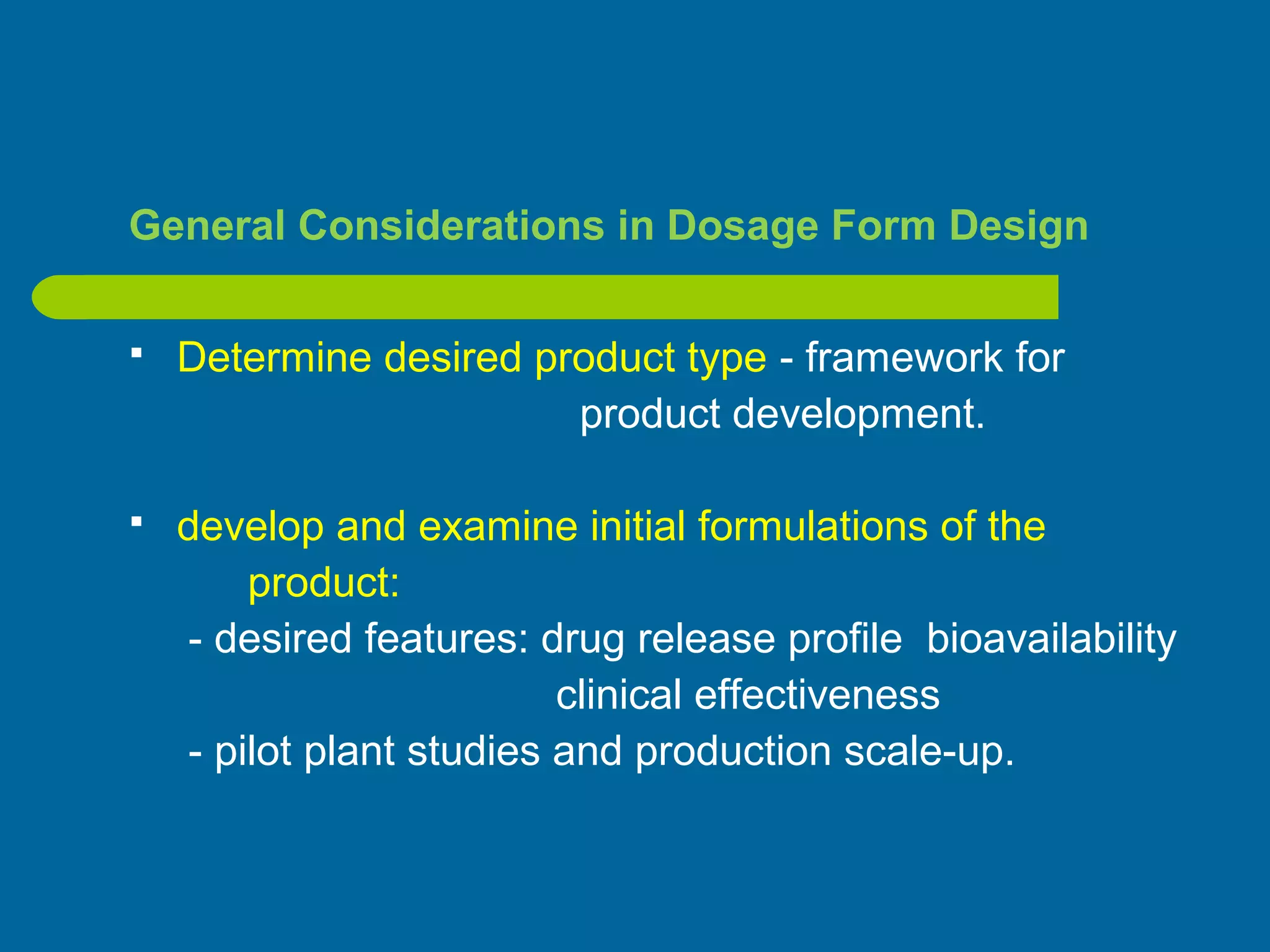 General Considerations in Dosage Form Design
 Determine desired product type - framework for
product development.
 develop and examine initial formulations of the
product:
- desired features: drug release profile bioavailability
clinical effectiveness
- pilot plant studies and production scale-up.
 