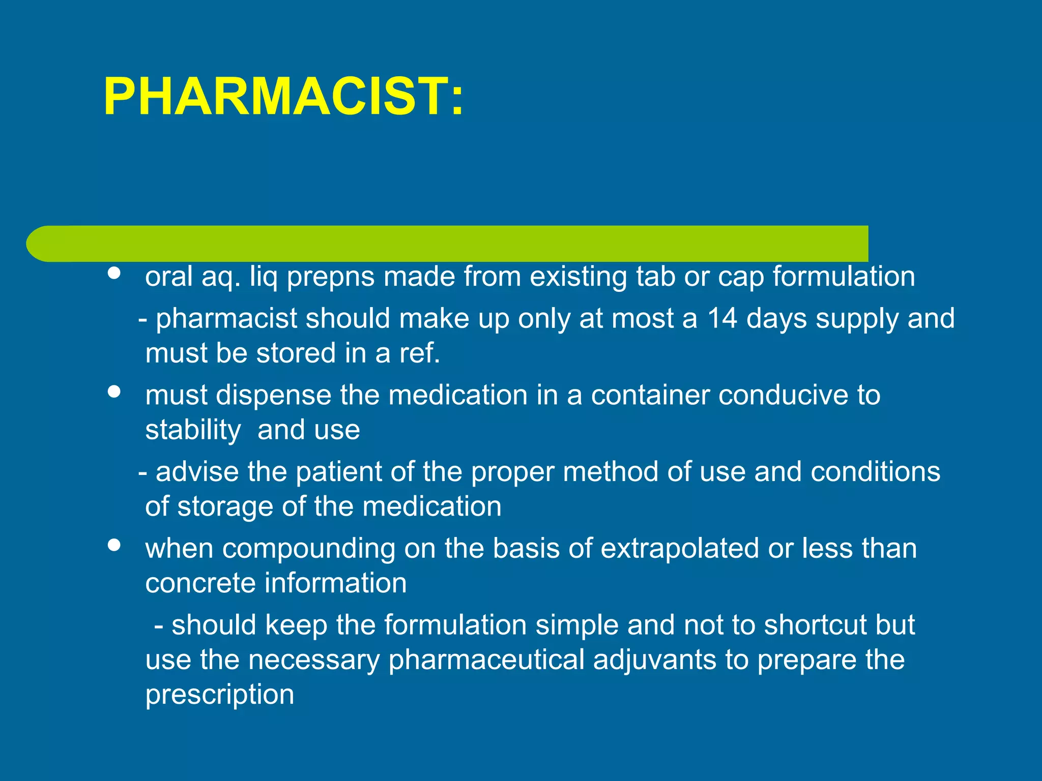 PHARMACIST:
 oral aq. liq prepns made from existing tab or cap formulation
- pharmacist should make up only at most a 14 days supply and
must be stored in a ref.
 must dispense the medication in a container conducive to
stability and use
- advise the patient of the proper method of use and conditions
of storage of the medication
 when compounding on the basis of extrapolated or less than
concrete information
- should keep the formulation simple and not to shortcut but
use the necessary pharmaceutical adjuvants to prepare the
prescription
 