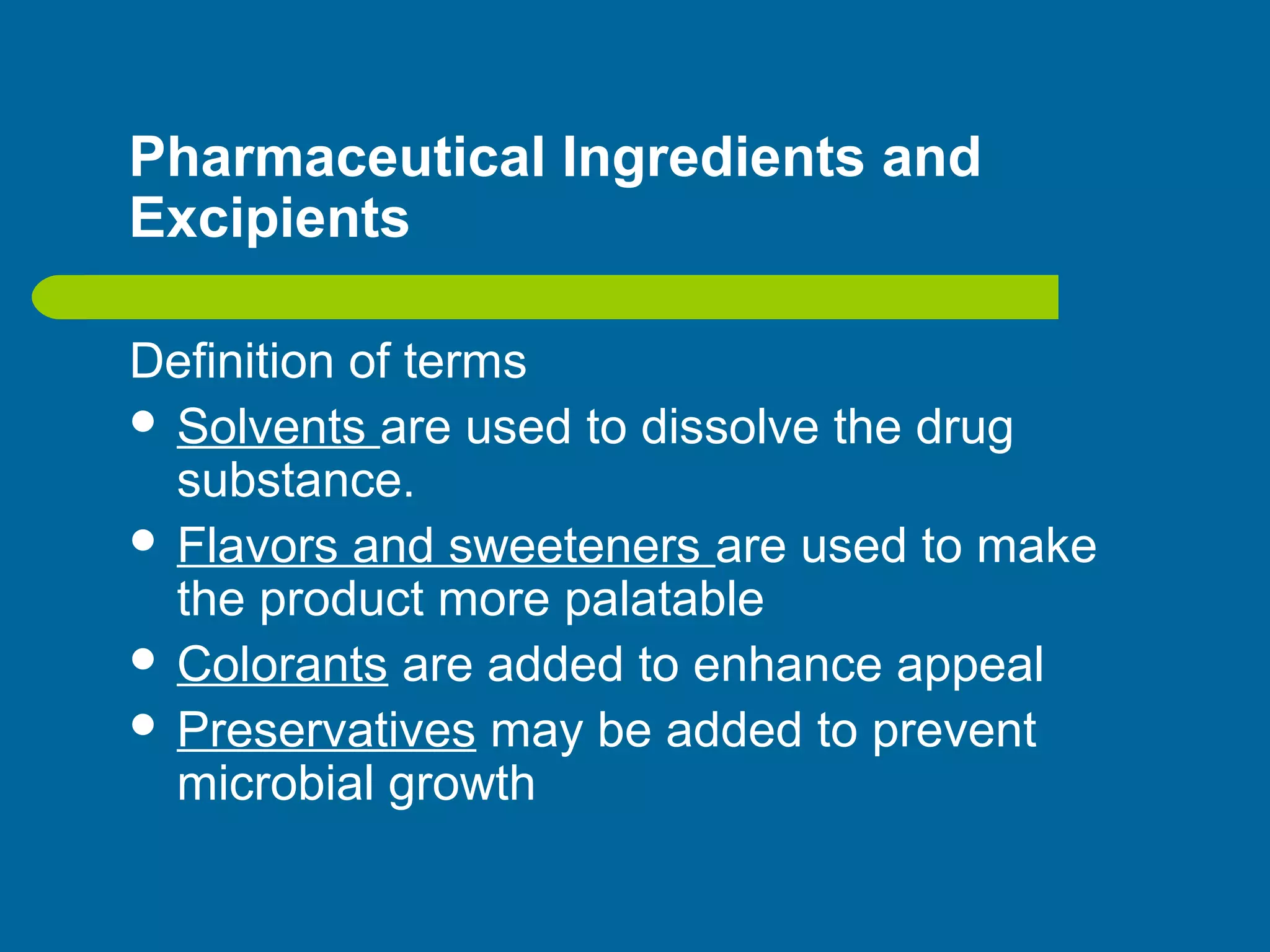 Pharmaceutical Ingredients and
Excipients
Definition of terms
 Solvents are used to dissolve the drug
substance.
 Flavors and sweeteners are used to make
the product more palatable
 Colorants are added to enhance appeal
 Preservatives may be added to prevent
microbial growth
 