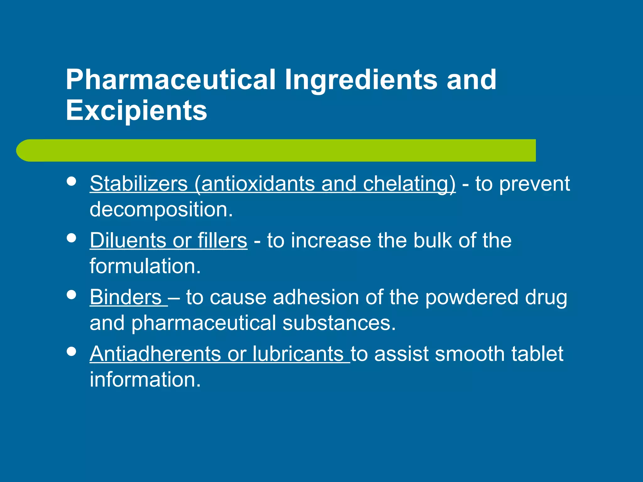 Pharmaceutical Ingredients and
Excipients
 Stabilizers (antioxidants and chelating) - to prevent
decomposition.
 Diluents or fillers - to increase the bulk of the
formulation.
 Binders – to cause adhesion of the powdered drug
and pharmaceutical substances.
 Antiadherents or lubricants to assist smooth tablet
information.
 