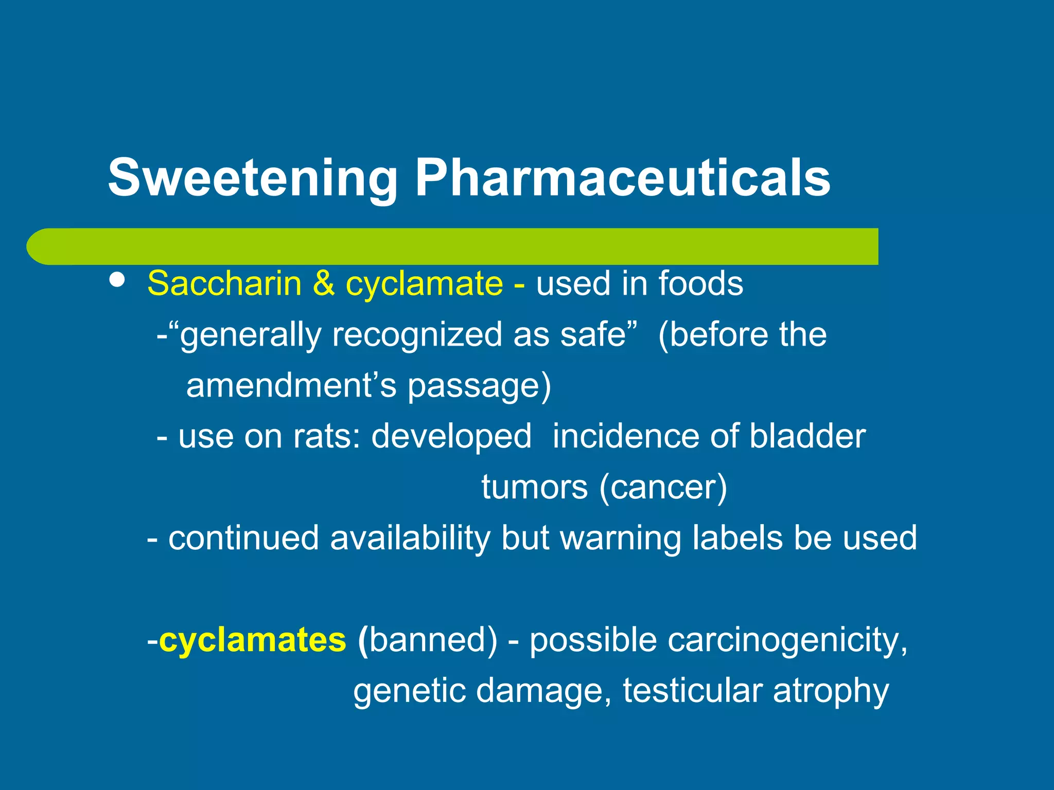 Sweetening Pharmaceuticals
 Saccharin & cyclamate - used in foods
-“generally recognized as safe” (before the
amendment’s passage)
- use on rats: developed incidence of bladder
tumors (cancer)
- continued availability but warning labels be used
-cyclamates (banned) - possible carcinogenicity,
genetic damage, testicular atrophy
 