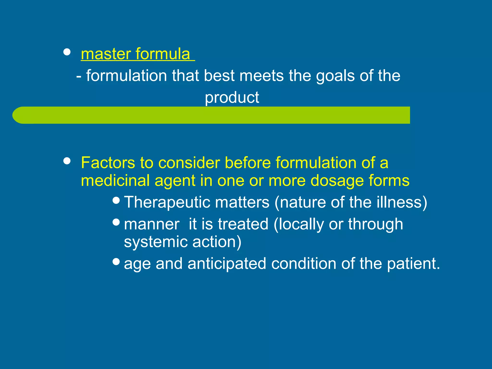  master formula
- formulation that best meets the goals of the
product
 Factors to consider before formulation of a
medicinal agent in one or more dosage forms
Therapeutic matters (nature of the illness)
manner it is treated (locally or through
systemic action)
age and anticipated condition of the patient.
 