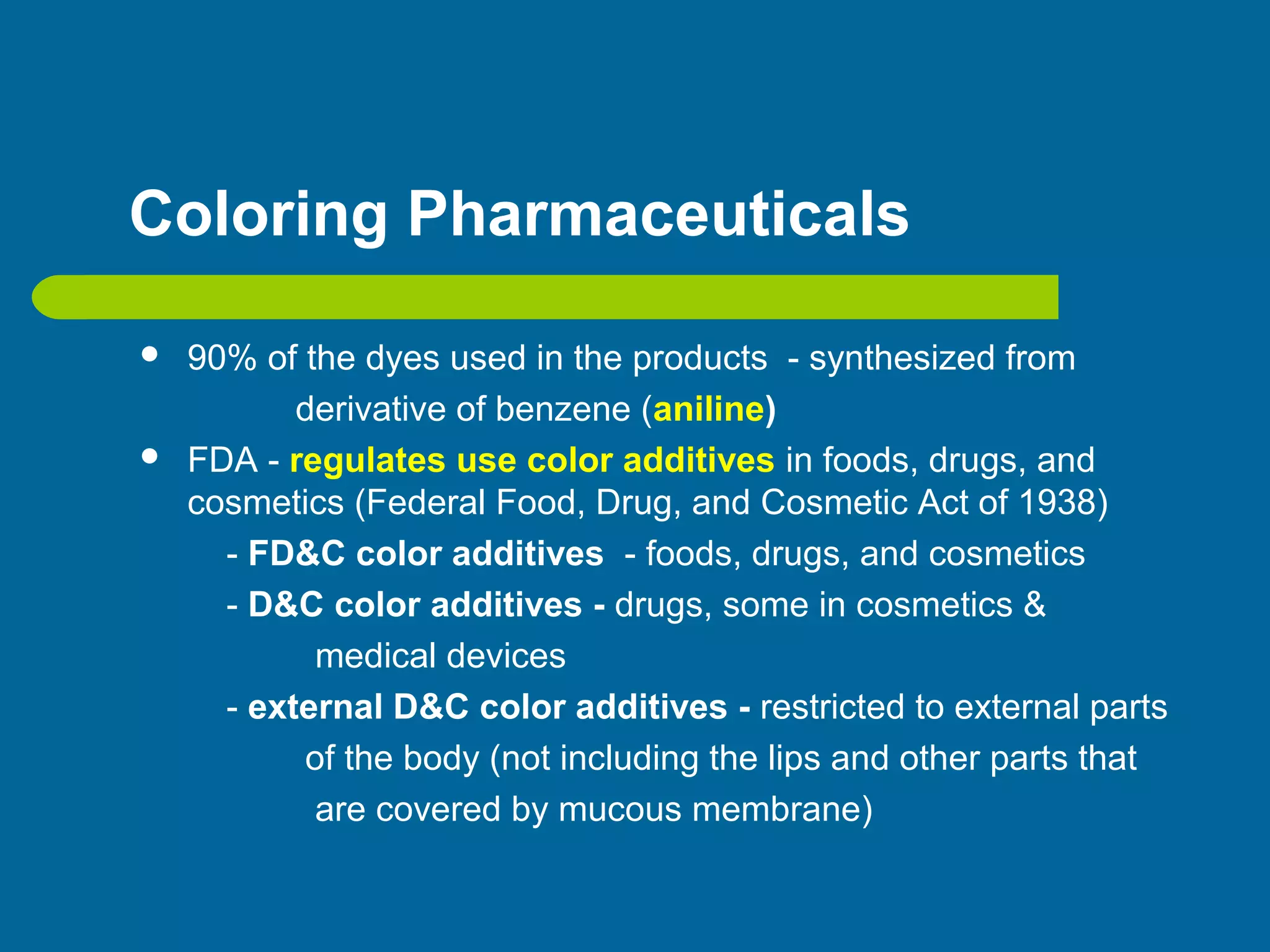 Coloring Pharmaceuticals
 90% of the dyes used in the products - synthesized from
derivative of benzene (aniline)
 FDA - regulates use color additives in foods, drugs, and
cosmetics (Federal Food, Drug, and Cosmetic Act of 1938)
- FD&C color additives - foods, drugs, and cosmetics
- D&C color additives - drugs, some in cosmetics &
medical devices
- external D&C color additives - restricted to external parts
of the body (not including the lips and other parts that
are covered by mucous membrane)
 