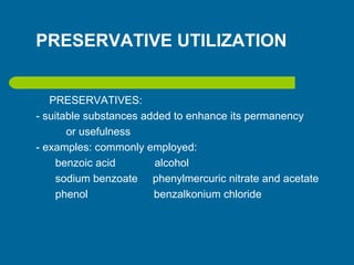 PRESERVATIVE UTILIZATION
PRESERVATIVES:
- suitable substances added to enhance its permanency
or usefulness
- examples: commonly employed:
benzoic acid alcohol
sodium benzoate phenylmercuric nitrate and acetate
phenol benzalkonium chloride
 