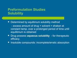 Preformulation Studies
Solubility
 Determined by equlibrium solubility method
- excess amount of drug + solvent = shaken at
constant temp. over a prolonged period of time until
equilibrium is obtained
 Drug possess aqueous solubility - for therapeutic
efficacy.
 Insoluble compounds: incomplete/erratic absorption
 