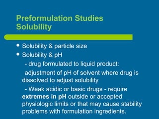 Preformulation Studies
Solubility
 Solubility & particle size
 Solubility & pH
- drug formulated to liquid product:
adjustment of pH of solvent where drug is
dissolved to adjust solubility
- Weak acidic or basic drugs - require
extremes in pH outside or accepted
physiologic limits or that may cause stability
problems with formulation ingredients.
 