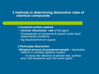 2 methods in determining dissolution rates of
chemical compounds
1.Constant surface method
- intrinsic dissolution rate of the agent
- Characteristic of compound & solvent under fixed
experimental conditions
- mg dissolved/min/cm square
2.Particulate dissolution
- Weighed amount of powdered sample + dissolution
medium in constant agitation system
- to study the influence of particle size, surface
area, and excipients upon the active agent
 
