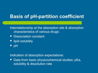 Basis of pH-partition coefficient
Interrelationship at the absorption site & absorption
characteristics of various drugs:
 Dissociation constant
 lipid solubility
 pH
Indication of absorption expectations:
 Data from basic physicochemical studies: pKa,
solubility & dissolution rate
 