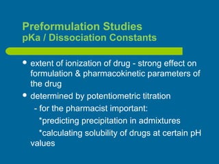 Preformulation Studies
pKa / Dissociation Constants
 extent of ionization of drug - strong effect on
formulation & pharmacokinetic parameters of
the drug
 determined by potentiometric titration
- for the pharmacist important:
*predicting precipitation in admixtures
*calculating solubility of drugs at certain pH
values
 