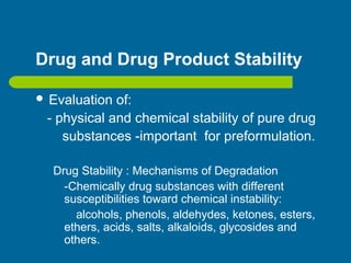 Drug and Drug Product Stability
 Evaluation of:
- physical and chemical stability of pure drug
substances -important for preformulation.
Drug Stability : Mechanisms of Degradation
-Chemically drug substances with different
susceptibilities toward chemical instability:
alcohols, phenols, aldehydes, ketones, esters,
ethers, acids, salts, alkaloids, glycosides and
others.
 