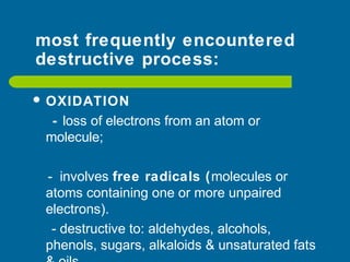 most frequently encountered
destructive process:
 OXIDATION
- loss of electrons from an atom or
molecule;
- involves free radicals (molecules or
atoms containing one or more unpaired
electrons).
- destructive to: aldehydes, alcohols,
phenols, sugars, alkaloids & unsaturated fats
 