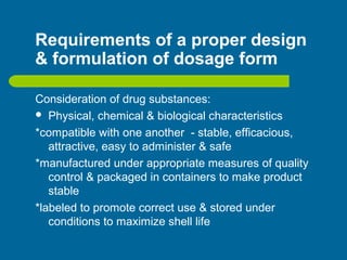 Requirements of a proper design
& formulation of dosage form
Consideration of drug substances:
 Physical, chemical & biological characteristics
*compatible with one another - stable, efficacious,
attractive, easy to administer & safe
*manufactured under appropriate measures of quality
control & packaged in containers to make product
stable
*labeled to promote correct use & stored under
conditions to maximize shell life
 