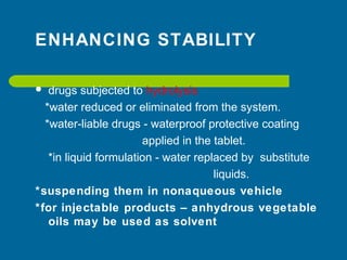 ENHANCING STABILITY
 drugs subjected to hydrolysis
*water reduced or eliminated from the system.
*water-liable drugs - waterproof protective coating
applied in the tablet.
*in liquid formulation - water replaced by substitute
liquids.
*suspending them in nonaqueous vehicle
*for injectable products – anhydrous vegetable
oils may be used as solvent
 