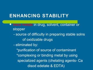ENHANCING STABILITY
 trace metals in drug, solvent, container or
stopper
- source of difficulty in preparing stable solns
of oxidizable drugs
- eliminated by:
*purification of source of contaminant
*complexing or binding metal by using
specialized agents (chelating agents- Ca
disod edetate & EDTA)
 