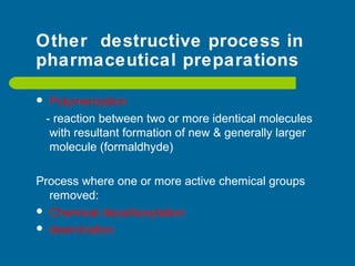 Other destructive process in
pharmaceutical preparations
 Polymerization
- reaction between two or more identical molecules
with resultant formation of new & generally larger
molecule (formaldhyde)
Process where one or more active chemical groups
removed:
 Chemical decarboxylation
 deamination
 