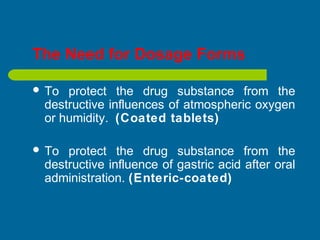 The Need for Dosage Forms
 To protect the drug substance from the
destructive influences of atmospheric oxygen
or humidity. (Coated tablets)
 To protect the drug substance from the
destructive influence of gastric acid after oral
administration. (Enteric-coated)
 