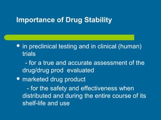 Importance of Drug Stability
 in preclinical testing and in clinical (human)
trials
- for a true and accurate assessment of the
drug/drug prod evaluated
 marketed drug product
- for the safety and effectiveness when
distributed and during the entire course of its
shelf-life and use
 