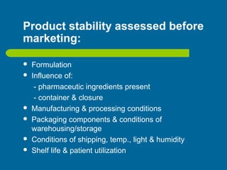 Product stability assessed before
marketing:
 Formulation
 Influence of:
- pharmaceutic ingredients present
- container & closure
 Manufacturing & processing conditions
 Packaging components & conditions of
warehousing/storage
 Conditions of shipping, temp., light & humidity
 Shelf life & patient utilization
 