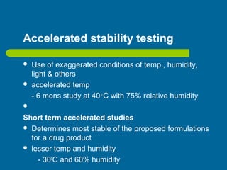 Accelerated stability testing
 Use of exaggerated conditions of temp., humidity,
light & others
 accelerated temp
- 6 mons study at 40o
C with 75% relative humidity

Short term accelerated studies
 Determines most stable of the proposed formulations
for a drug product
 lesser temp and humidity
- 30o
C and 60% humidity
 