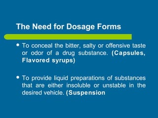 The Need for Dosage Forms
 To conceal the bitter, salty or offensive taste
or odor of a drug substance. (Capsules,
Flavored syrups)
 To provide liquid preparations of substances
that are either insoluble or unstable in the
desired vehicle. (Suspension
 